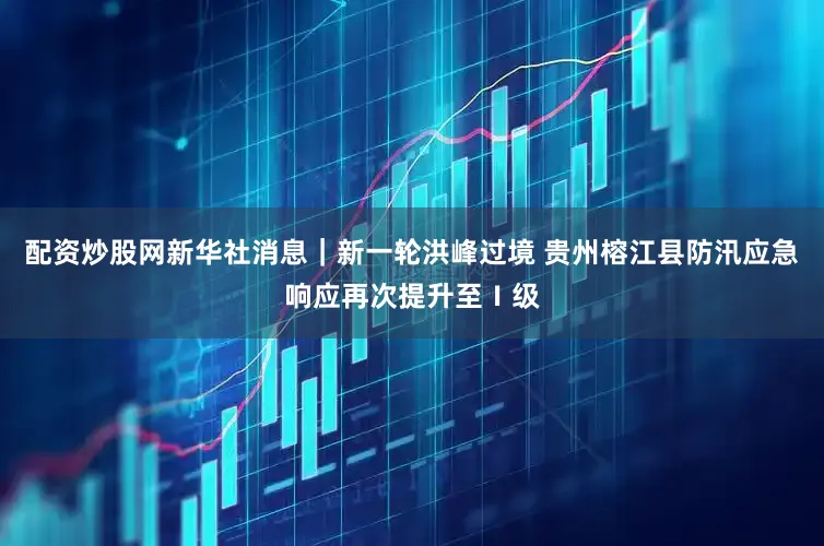 配资炒股网新华社消息｜新一轮洪峰过境 贵州榕江县防汛应急响应再次提升至Ⅰ级