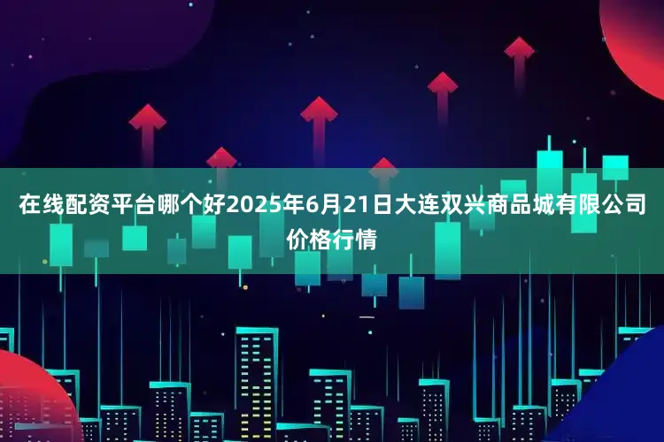 在线配资平台哪个好2025年6月21日大连双兴商品城有限公司价格行情