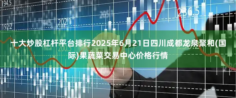 十大炒股杠杆平台排行2025年6月21日四川成都龙泉聚和(国际)果蔬菜交易中心价格行情
