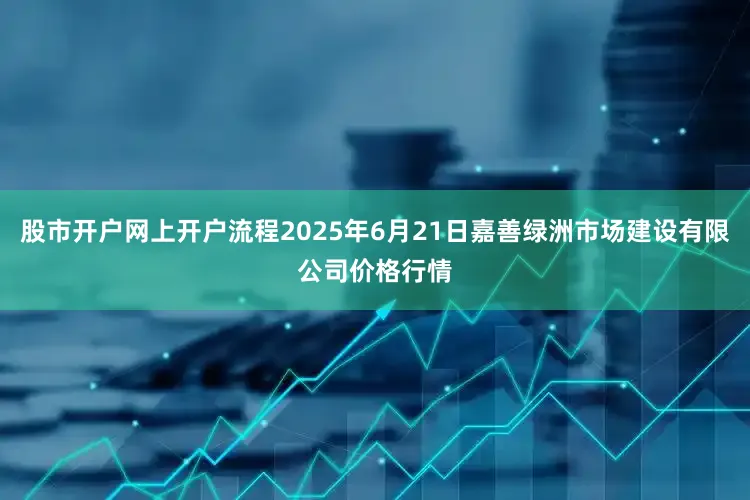 股市开户网上开户流程2025年6月21日嘉善绿洲市场建设有限公司价格行情