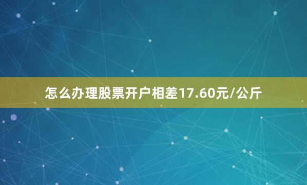 怎么办理股票开户相差17.60元/公斤