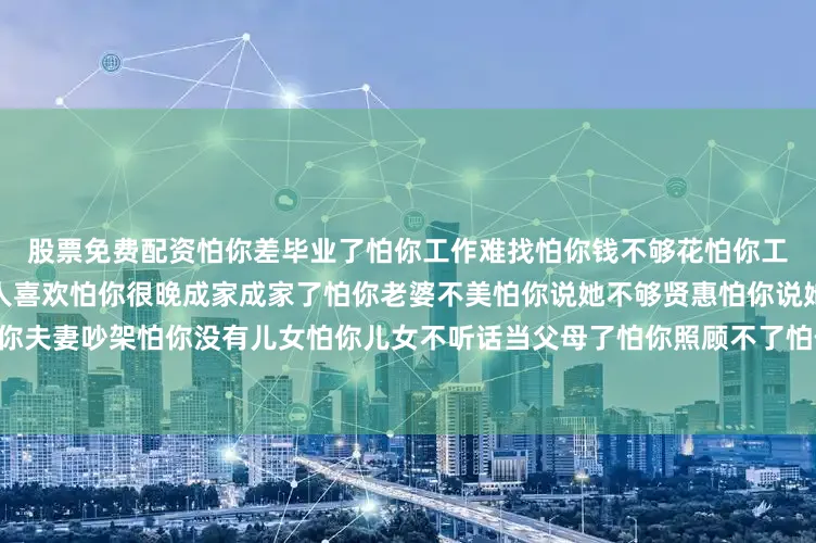 股票免费配资怕你差毕业了怕你工作难找怕你钱不够花怕你工作不好怕你没人提拔怕你没人喜欢怕你很晚成家成家了怕你老婆不美怕你说她不够贤惠怕你说她不爱顾家怕你婚姻不幸怕你夫妻吵架怕你没有儿女怕你儿女不听话当父母了怕你照顾不了怕你教育不好怕你压力太大……老子怕你一辈子发布于：云南省