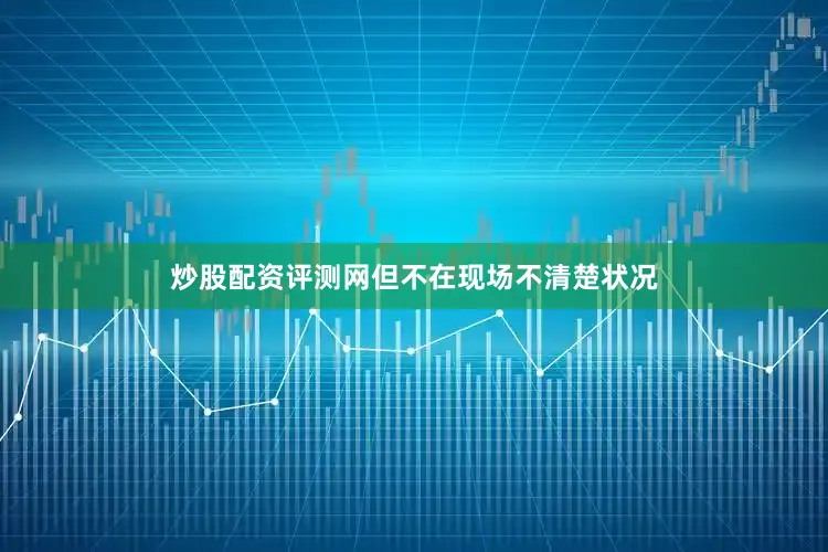 炒股配资评测网但不在现场不清楚状况