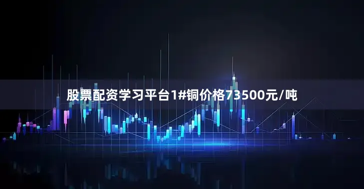 股票配资学习平台1#铜价格73500元/吨