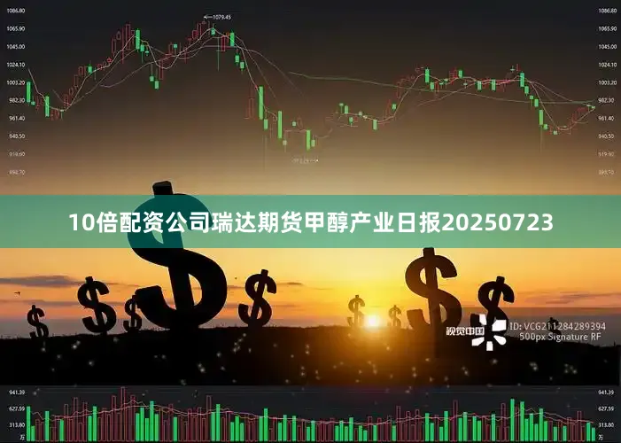 10倍配资公司瑞达期货甲醇产业日报20250723