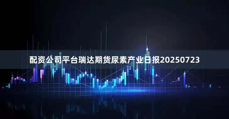 配资公司平台瑞达期货尿素产业日报20250723