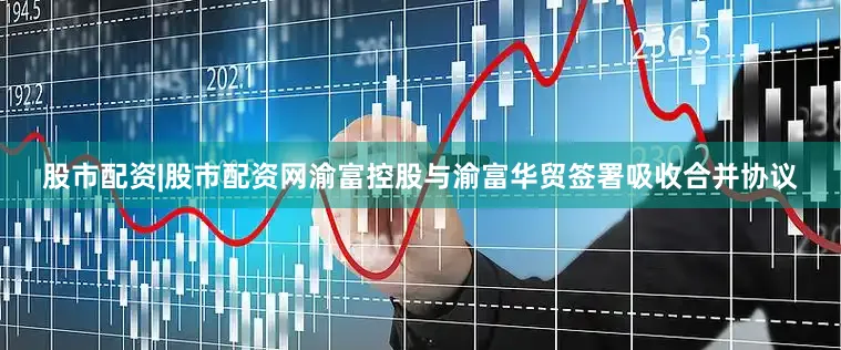 股市配资|股市配资网渝富控股与渝富华贸签署吸收合并协议