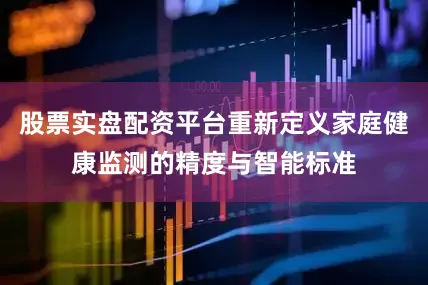 股票实盘配资平台重新定义家庭健康监测的精度与智能标准