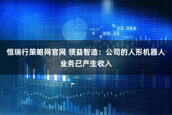 恒瑞行策略网官网 领益智造：公司的人形机器人业务已产生收入