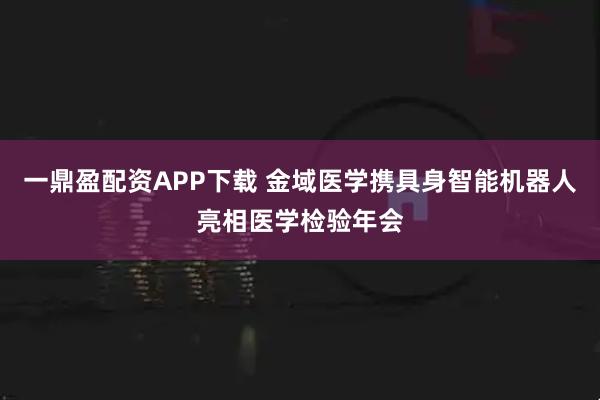 一鼎盈配资APP下载 金域医学携具身智能机器人亮相医学检验年会
