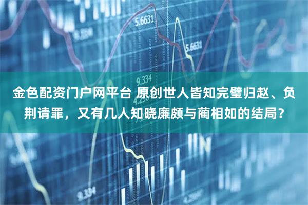 金色配资门户网平台 原创世人皆知完璧归赵、负荆请罪，又有几人知晓廉颇与蔺相如的结局？