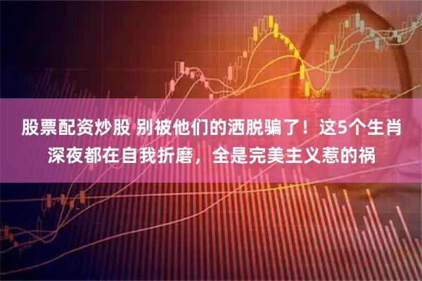 股票配资炒股 别被他们的洒脱骗了！这5个生肖深夜都在自我折磨，全是完美主义惹的祸