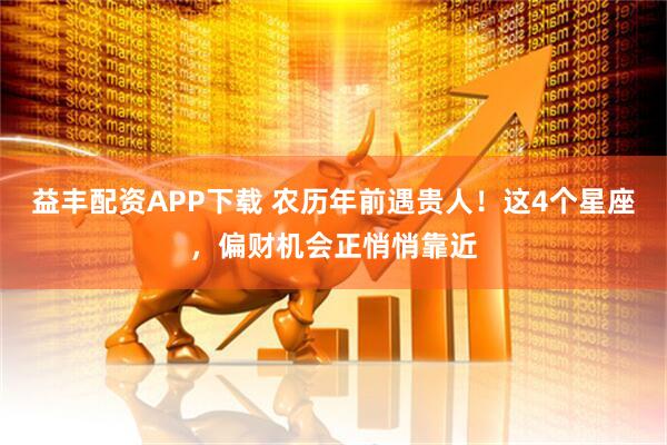 益丰配资APP下载 农历年前遇贵人！这4个星座，偏财机会正悄悄靠近