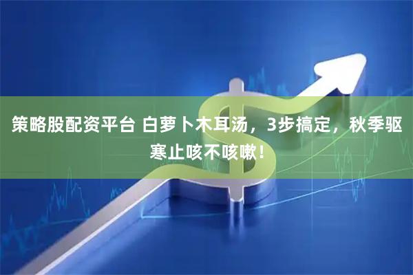 策略股配资平台 白萝卜木耳汤，3步搞定，秋季驱寒止咳不咳嗽！