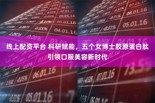 线上配资平台 科研赋能，五个女博士胶原蛋白肽引领口服美容新时代