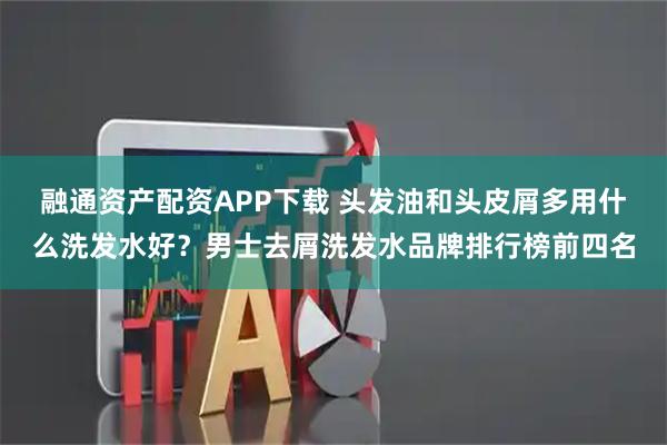 融通资产配资APP下载 头发油和头皮屑多用什么洗发水好？男士去屑洗发水品牌排行榜前四名