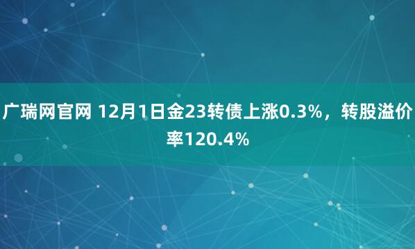 广瑞网官网 12月1日金23转债上涨0.3%，转股溢价率120.4%