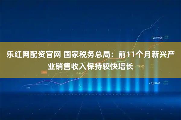 乐红网配资官网 国家税务总局：前11个月新兴产业销售收入保持较快增长