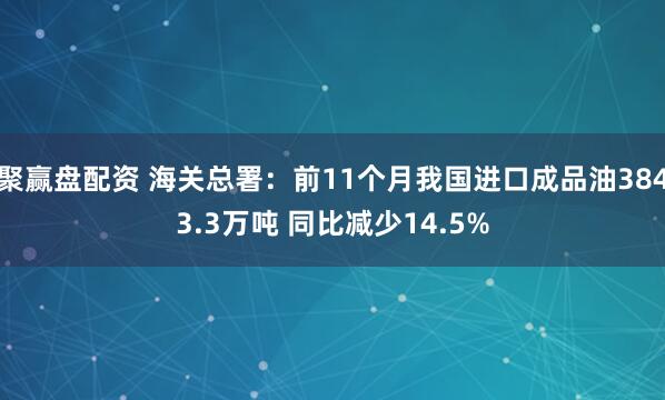 聚赢盘配资 海关总署：前11个月我国进口成品油3843.3万吨 同比减少14.5%