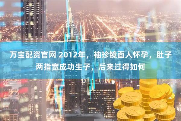 万宝配资官网 2012年，袖珍镜面人怀孕，肚子两指宽成功生子，后来过得如何