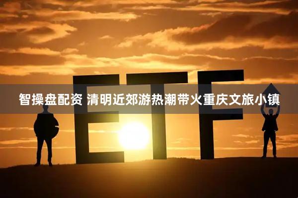 智操盘配资 清明近郊游热潮带火重庆文旅小镇
