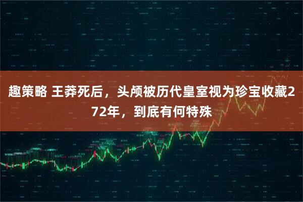 趣策略 王莽死后，头颅被历代皇室视为珍宝收藏272年，到底有何特殊
