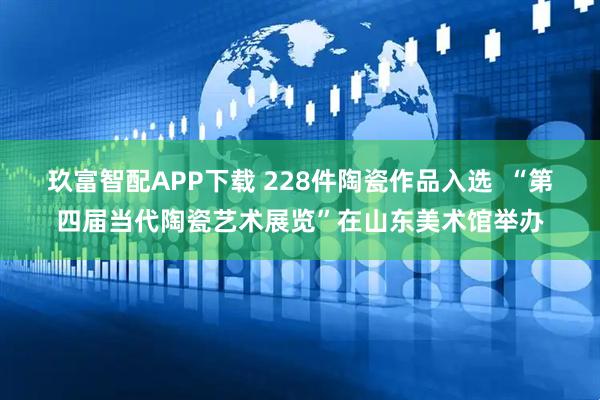 玖富智配APP下载 228件陶瓷作品入选  “第四届当代陶瓷艺术展览”在山东美术馆举办
