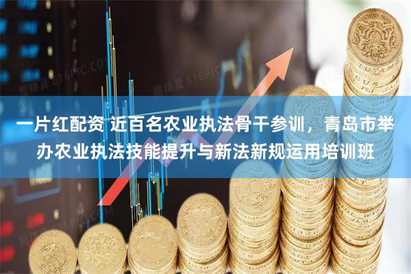 一片红配资 近百名农业执法骨干参训，青岛市举办农业执法技能提升与新法新规运用培训班
