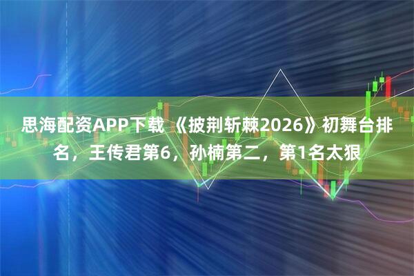 思海配资APP下载 《披荆斩棘2026》初舞台排名，王传君第6，孙楠第二，第1名太狠